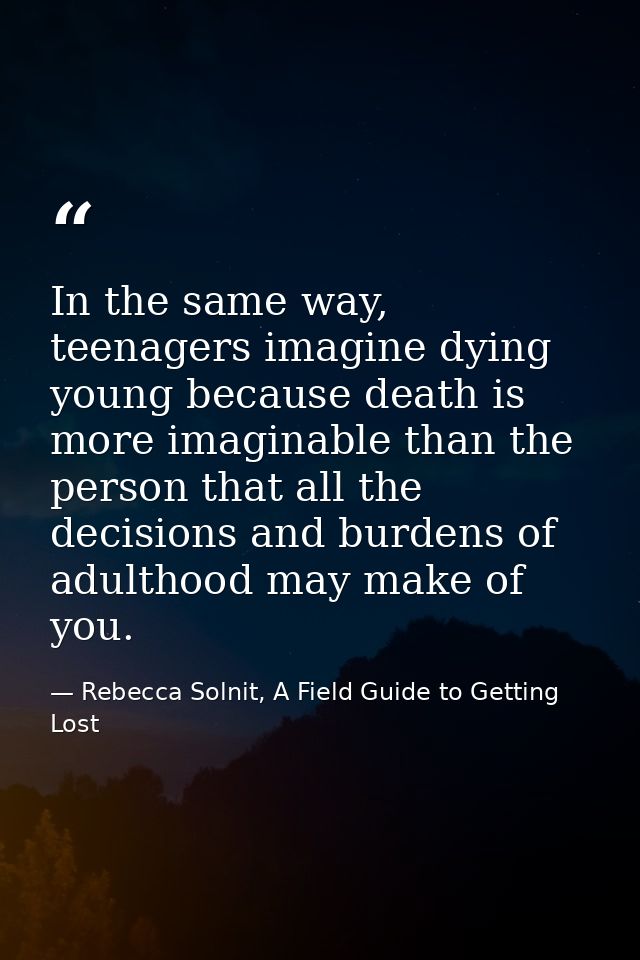 In the same way, teenagers imagine dying young because death is more imaginable than the person that all the decisions a — Rebecca Solnit, A Field Guide to Getting Lost