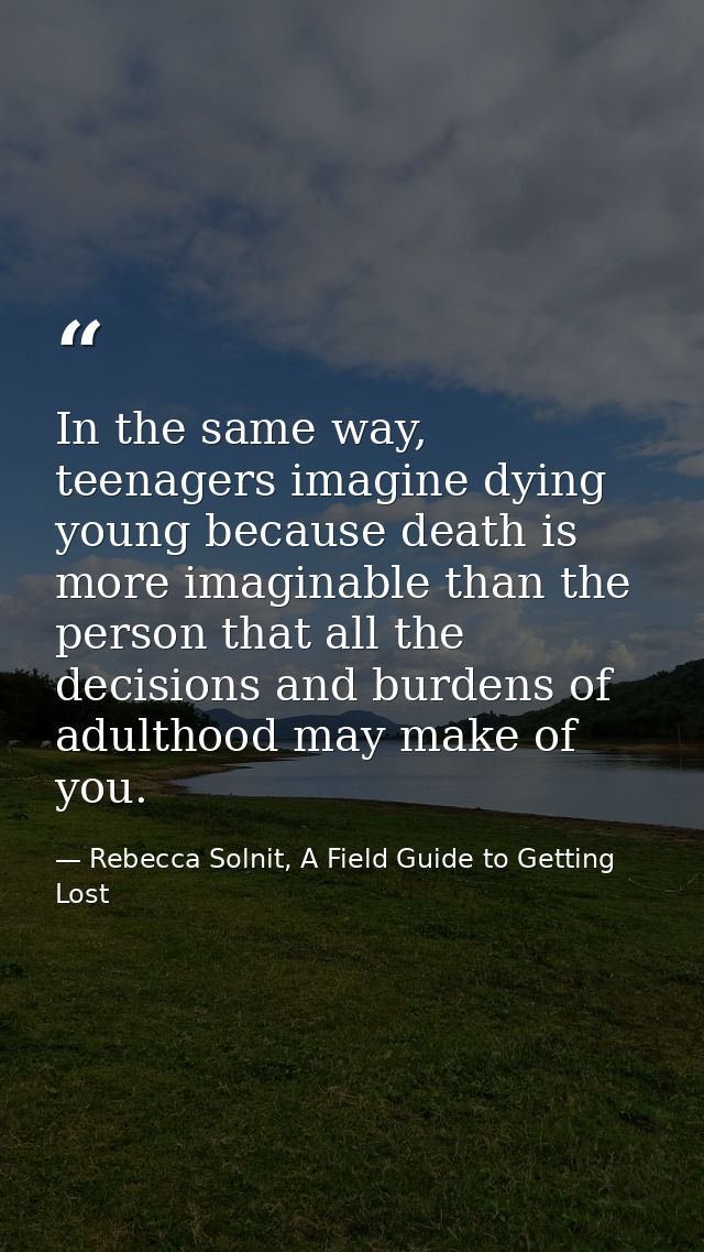 In the same way, teenagers imagine dying young because death is more imaginable than the person that all the decisions a — Rebecca Solnit, A Field Guide to Getting Lost