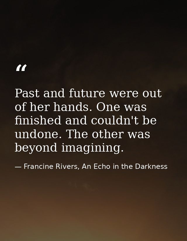 Past and future were out of her hands. One was finished and couldn't be undone. The other was beyond imagining. — Francine Rivers, An Echo in the Darkness