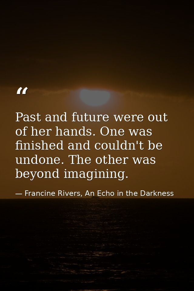 Past and future were out of her hands. One was finished and couldn't be undone. The other was beyond imagining. — Francine Rivers, An Echo in the Darkness