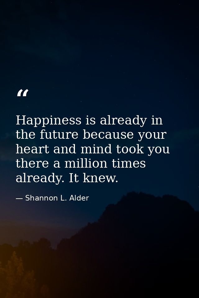 Happiness is already in the future because your heart and mind took you there a million times already. It knew. — Shannon L. Alder