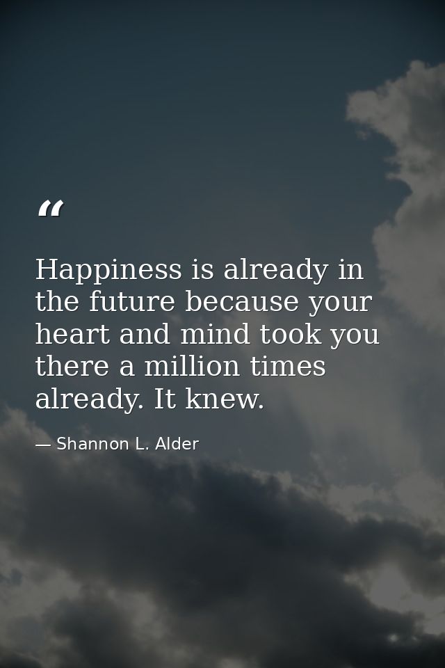 Happiness is already in the future because your heart and mind took you there a million times already. It knew. — Shannon L. Alder