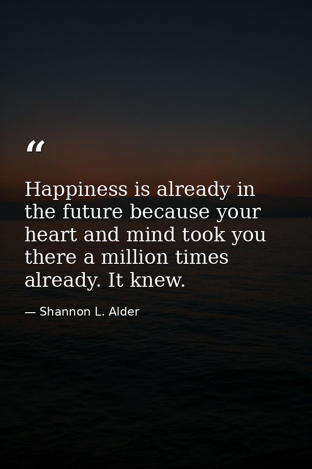 Happiness is already in the future because your heart and mind took you there a million times already. It knew. — Shannon L. Alder