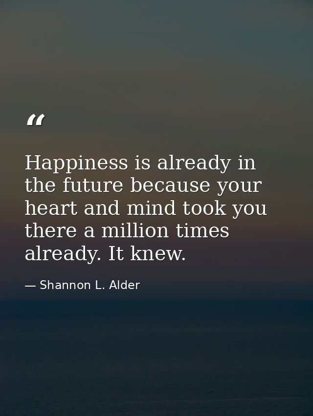 Happiness is already in the future because your heart and mind took you there a million times already. It knew. — Shannon L. Alder