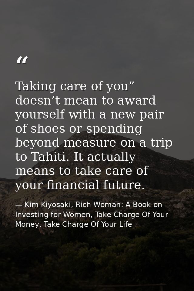 Taking care of you” doesn’t mean to award yourself with a new pair of shoes or spending beyond measure on a trip to Tahi — Kim Kiyosaki, Rich Woman: A Book on Investing for Women, Take Charge Of Your Money, Take Charge Of Your Life