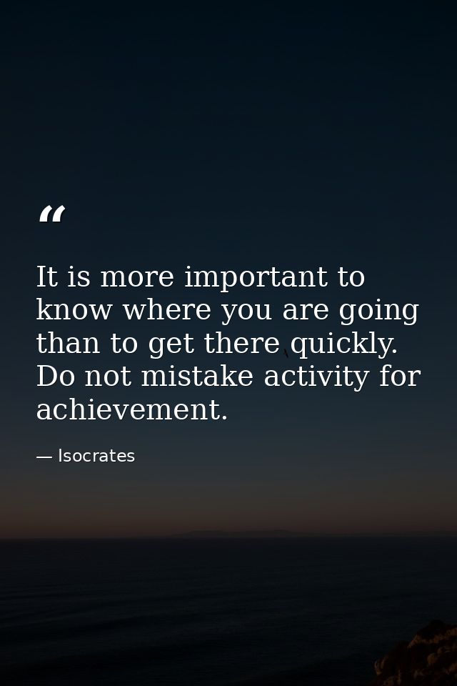 It is more important to know where you are going than to get there quickly. Do not mistake activity for achievement. — Isocrates