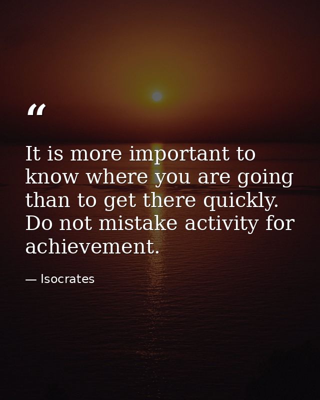 It is more important to know where you are going than to get there quickly. Do not mistake activity for achievement. — Isocrates