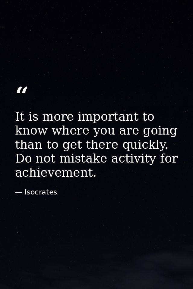 It is more important to know where you are going than to get there quickly. Do not mistake activity for achievement. — Isocrates