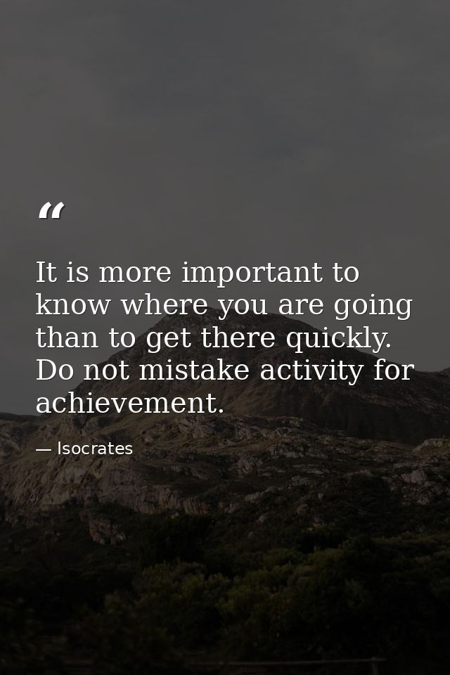 It is more important to know where you are going than to get there quickly. Do not mistake activity for achievement. — Isocrates