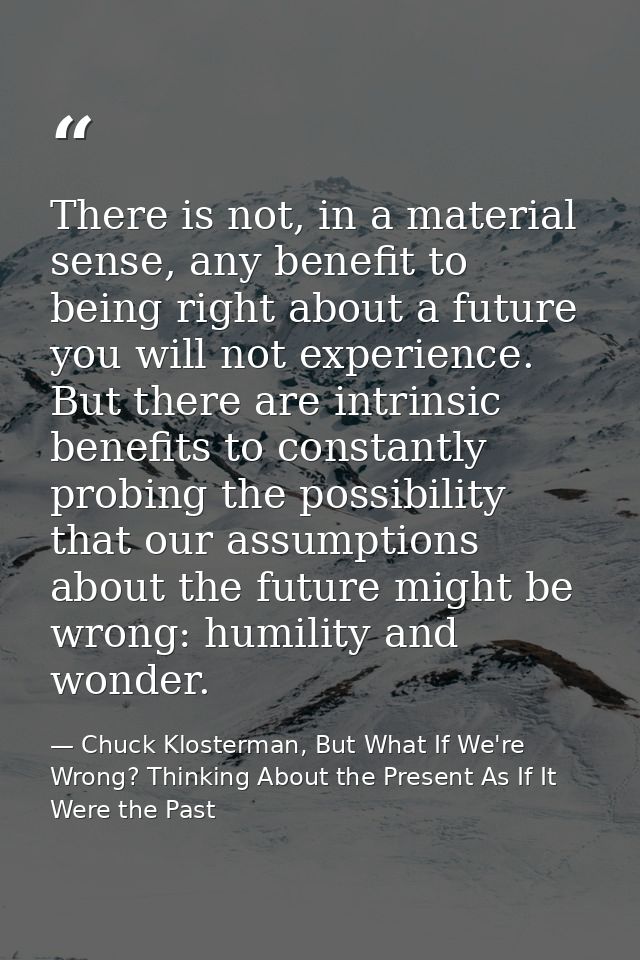 There is not, in a material sense, any benefit to being right about a future you will not experience. But there are intr — Chuck Klosterman, But What If We're Wrong? Thinking About the Present As If It Were the Past
