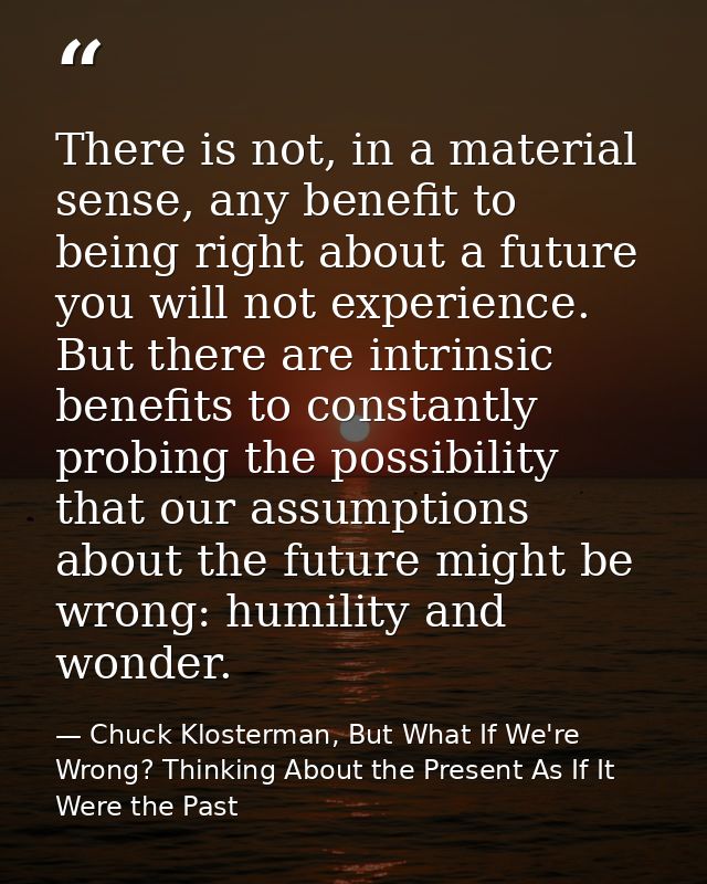There is not, in a material sense, any benefit to being right about a future you will not experience. But there are intr — Chuck Klosterman, But What If We're Wrong? Thinking About the Present As If It Were the Past