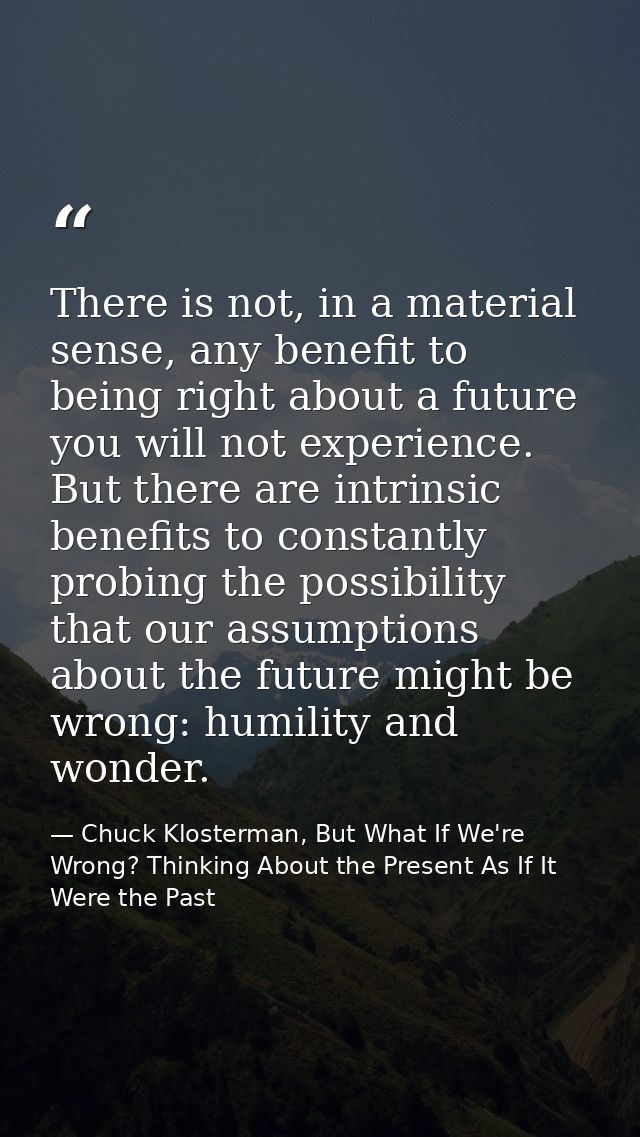 There is not, in a material sense, any benefit to being right about a future you will not experience. But there are intr — Chuck Klosterman, But What If We're Wrong? Thinking About the Present As If It Were the Past