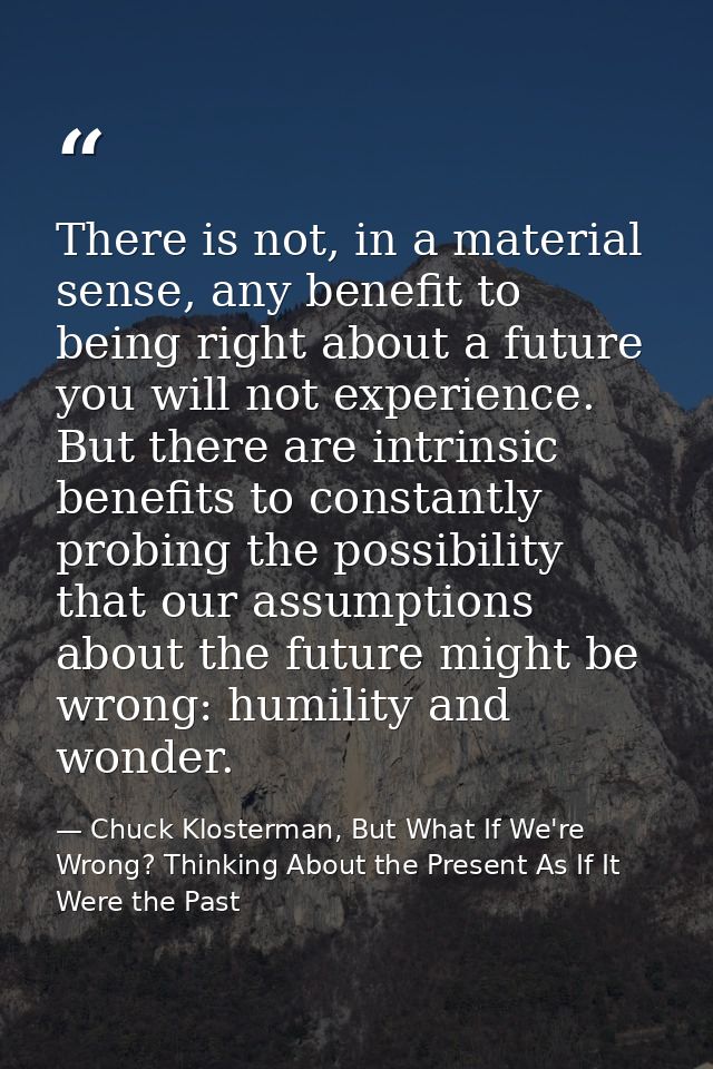 There is not, in a material sense, any benefit to being right about a future you will not experience. But there are intr — Chuck Klosterman, But What If We're Wrong? Thinking About the Present As If It Were the Past