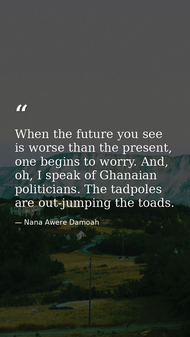 When the future you see is worse than the present, one begins to worry. And, oh, I speak of Ghanaian politicians. The ta — Nana Awere Damoah