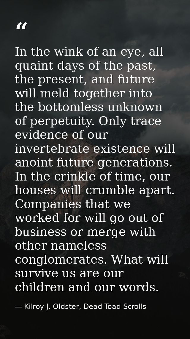 In the wink of an eye, all quaint days of the past, the present, and future will meld together into the bottomless unkno — Kilroy J. Oldster, Dead Toad Scrolls