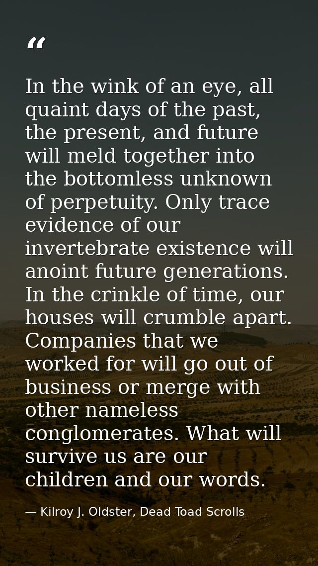 In the wink of an eye, all quaint days of the past, the present, and future will meld together into the bottomless unkno — Kilroy J. Oldster, Dead Toad Scrolls