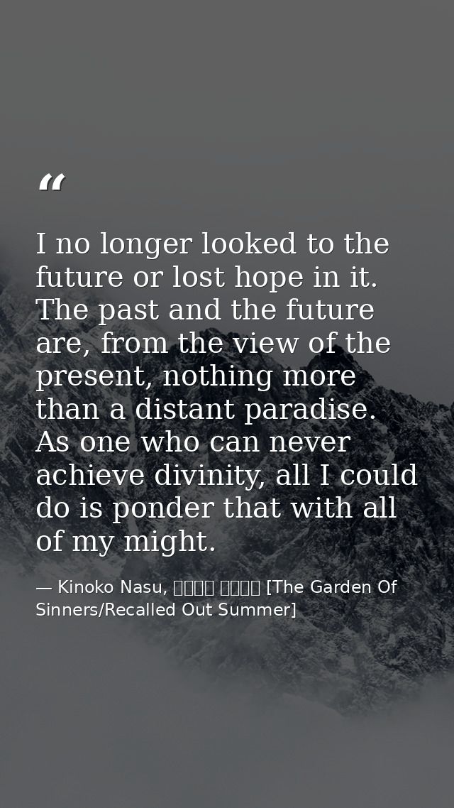 I no longer looked to the future or lost hope in it. The past and the future are, from the view of the present, nothing  — Kinoko Nasu, 空の境界 未来福音 [The Garden Of Sinners/Recalled Out Summer]