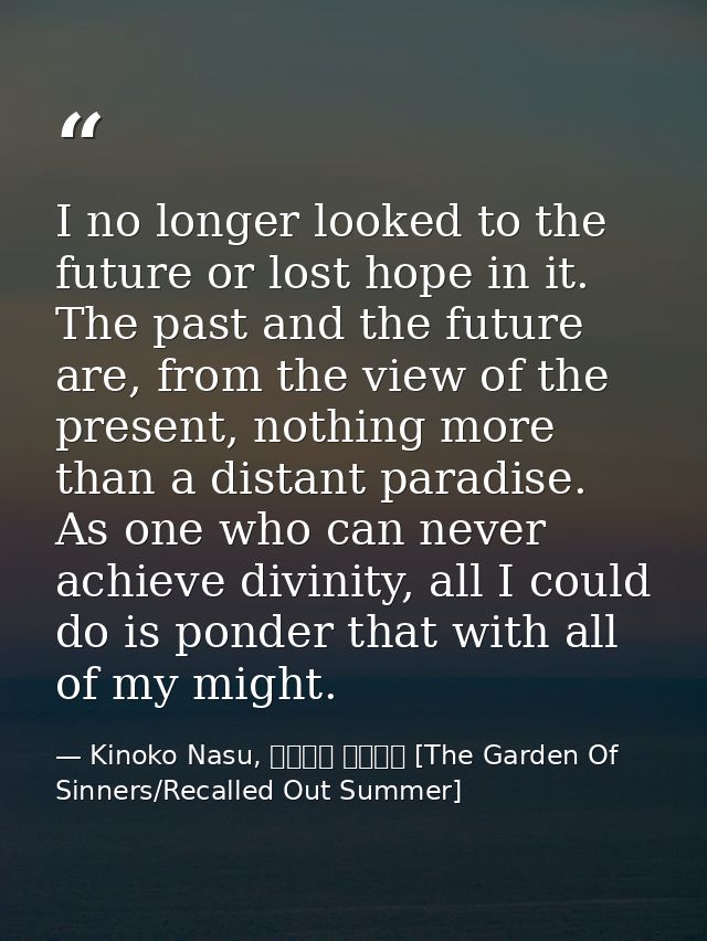 I no longer looked to the future or lost hope in it. The past and the future are, from the view of the present, nothing  — Kinoko Nasu, 空の境界 未来福音 [The Garden Of Sinners/Recalled Out Summer]