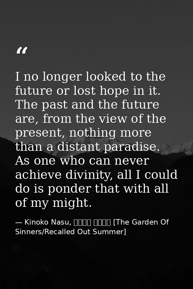 I no longer looked to the future or lost hope in it. The past and the future are, from the view of the present, nothing  — Kinoko Nasu, 空の境界 未来福音 [The Garden Of Sinners/Recalled Out Summer]