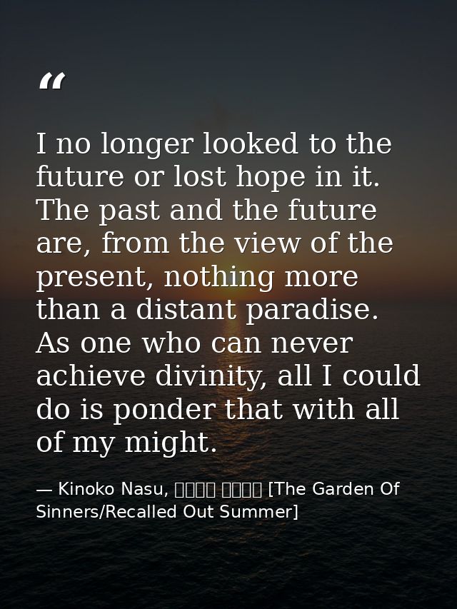 I no longer looked to the future or lost hope in it. The past and the future are, from the view of the present, nothing  — Kinoko Nasu, 空の境界 未来福音 [The Garden Of Sinners/Recalled Out Summer]