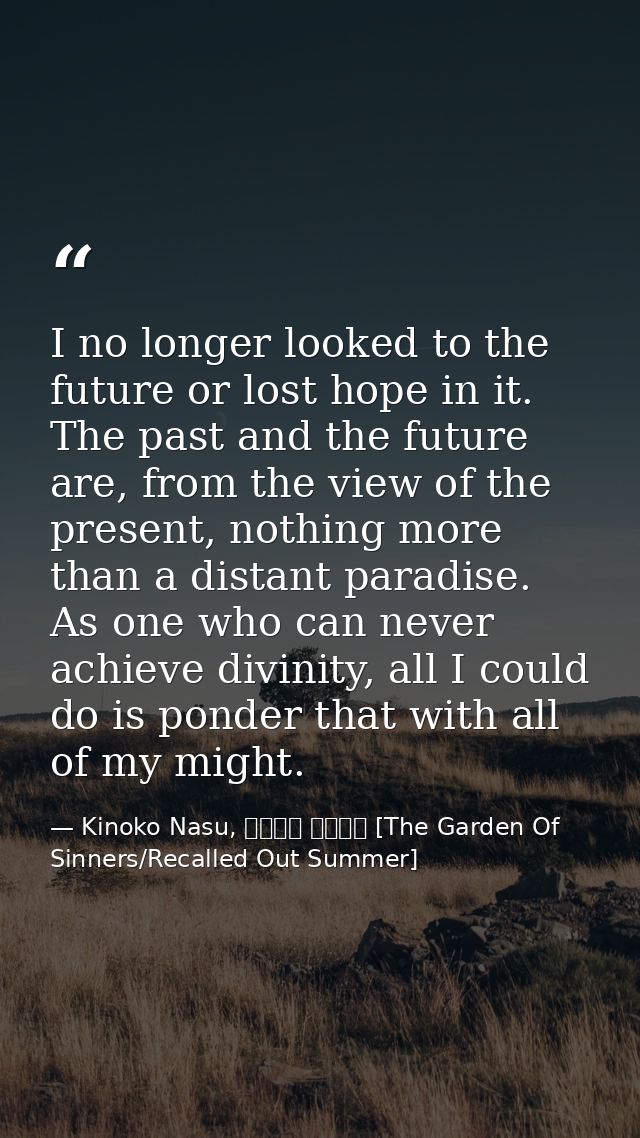 I no longer looked to the future or lost hope in it. The past and the future are, from the view of the present, nothing  — Kinoko Nasu, 空の境界 未来福音 [The Garden Of Sinners/Recalled Out Summer]