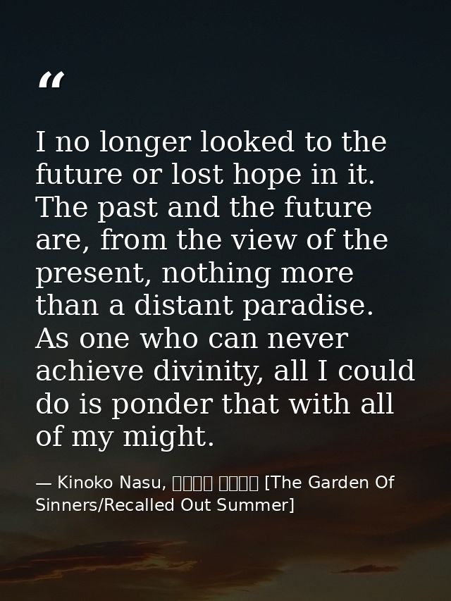 I no longer looked to the future or lost hope in it. The past and the future are, from the view of the present, nothing  — Kinoko Nasu, 空の境界 未来福音 [The Garden Of Sinners/Recalled Out Summer]