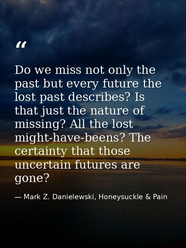 Do we miss not only the past but every future the lost past describes? Is that just the nature of missing? All the lost  — Mark Z. Danielewski, Honeysuckle & Pain