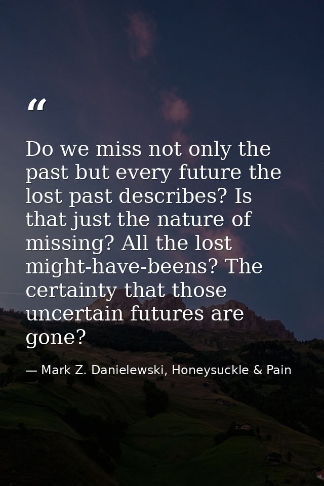 Do we miss not only the past but every future the lost past describes? Is that just the nature of missing? All the lost  — Mark Z. Danielewski, Honeysuckle & Pain