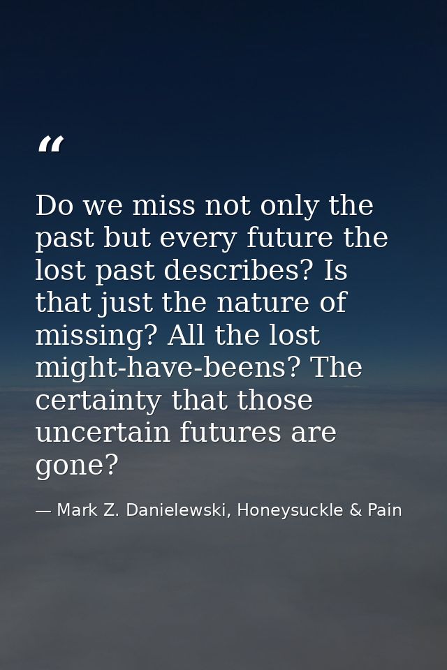 Do we miss not only the past but every future the lost past describes? Is that just the nature of missing? All the lost  — Mark Z. Danielewski, Honeysuckle & Pain