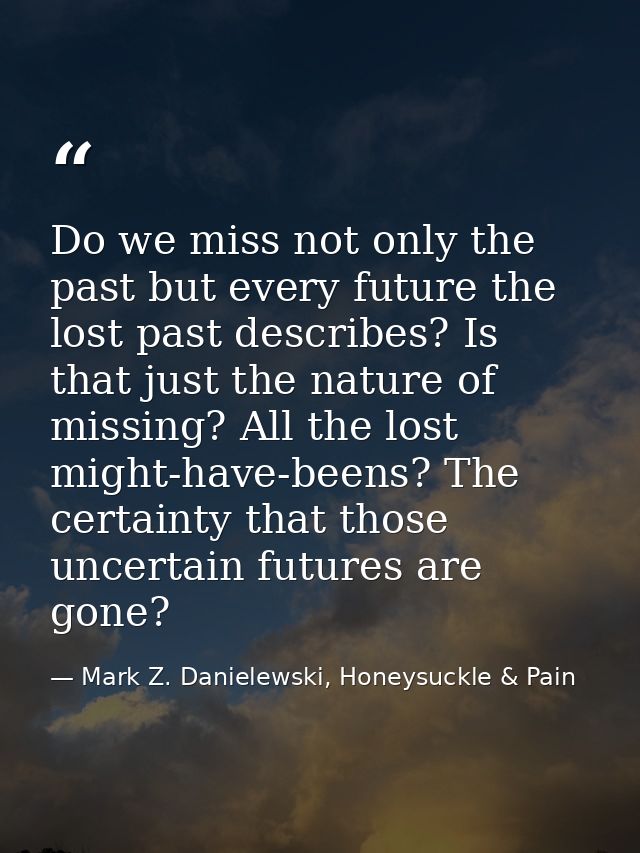 Do we miss not only the past but every future the lost past describes? Is that just the nature of missing? All the lost  — Mark Z. Danielewski, Honeysuckle & Pain