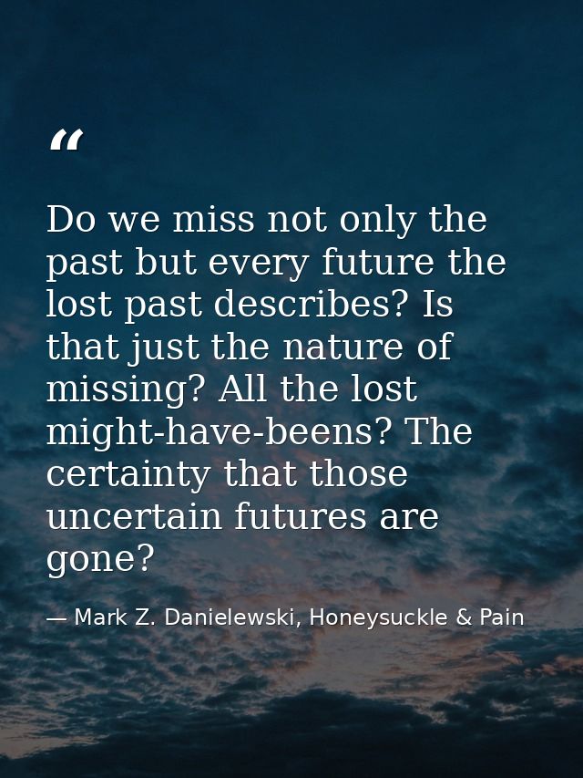 Do we miss not only the past but every future the lost past describes? Is that just the nature of missing? All the lost  — Mark Z. Danielewski, Honeysuckle & Pain