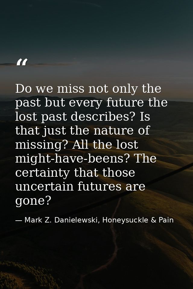 Do we miss not only the past but every future the lost past describes? Is that just the nature of missing? All the lost  — Mark Z. Danielewski, Honeysuckle & Pain