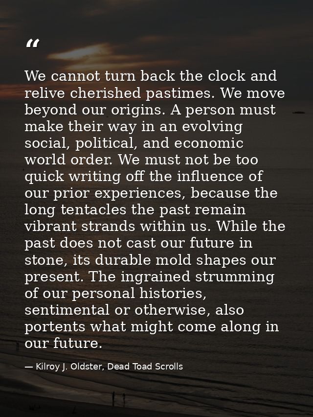 We cannot turn back the clock and relive cherished pastimes. We move beyond our origins. A person must make their way in — Kilroy J. Oldster, Dead Toad Scrolls