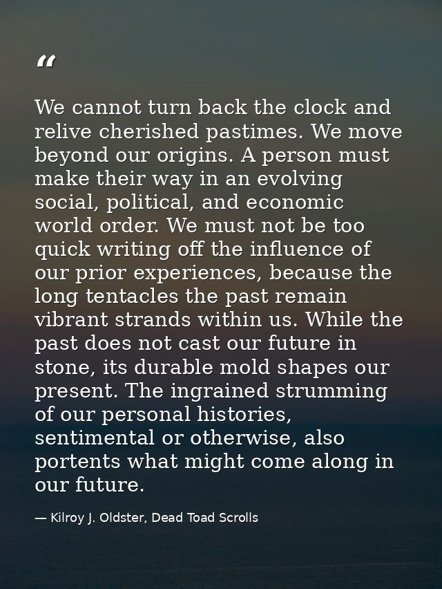 We cannot turn back the clock and relive cherished pastimes. We move beyond our origins. A person must make their way in — Kilroy J. Oldster, Dead Toad Scrolls