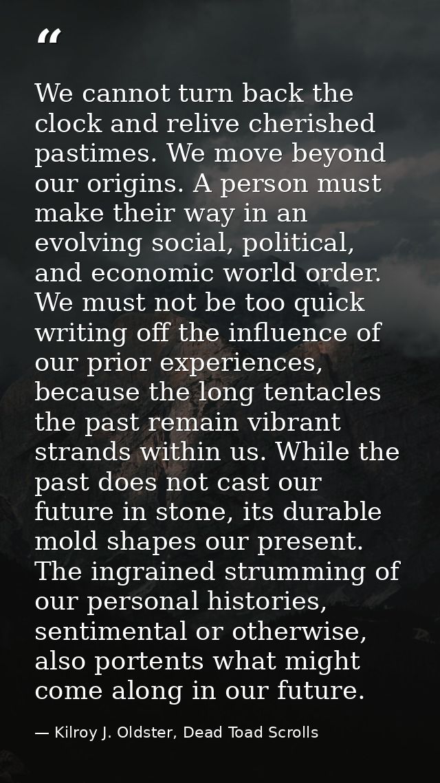 We cannot turn back the clock and relive cherished pastimes. We move beyond our origins. A person must make their way in — Kilroy J. Oldster, Dead Toad Scrolls