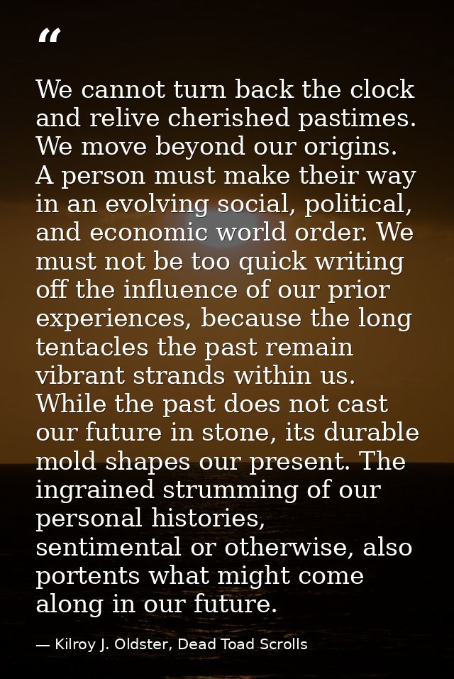We cannot turn back the clock and relive cherished pastimes. We move beyond our origins. A person must make their way in — Kilroy J. Oldster, Dead Toad Scrolls