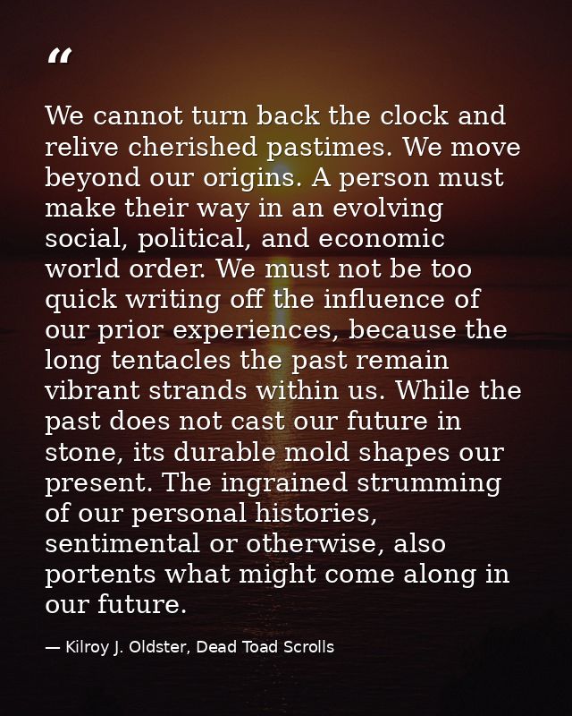 We cannot turn back the clock and relive cherished pastimes. We move beyond our origins. A person must make their way in — Kilroy J. Oldster, Dead Toad Scrolls