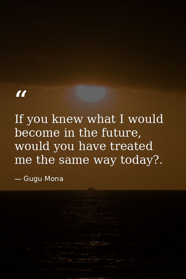 If you knew what I would become in the future, would you have treated me the same way today?. — Gugu Mona