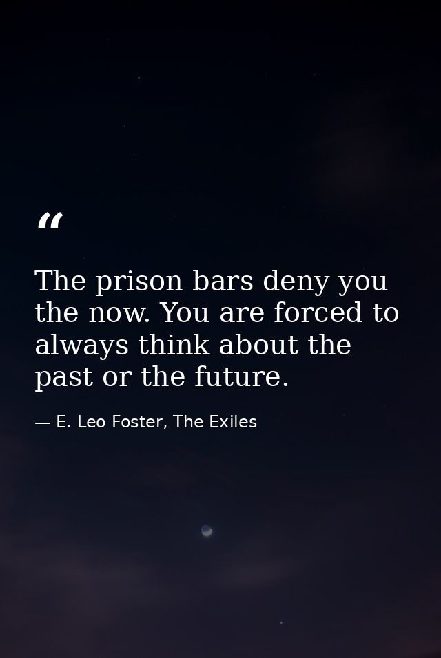 The prison bars deny you the now. You are forced to always think about the past or the future. — E. Leo Foster, The Exiles