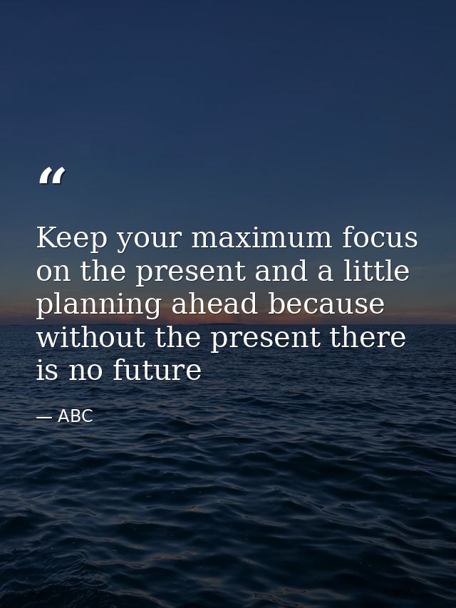 Keep your maximum focus on the present and a little planning ahead because without the present there is no future — ABC