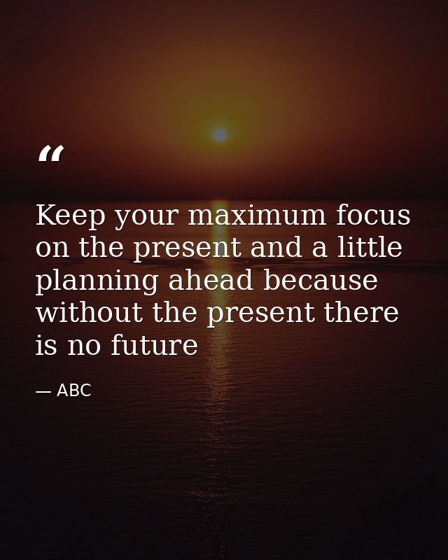 Keep your maximum focus on the present and a little planning ahead because without the present there is no future — ABC
