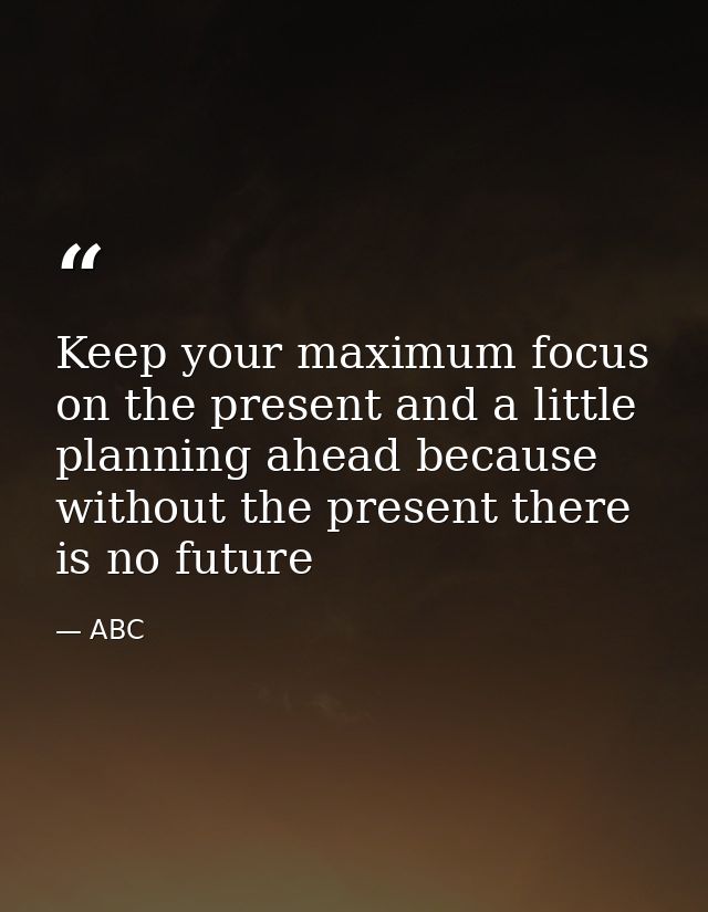Keep your maximum focus on the present and a little planning ahead because without the present there is no future — ABC