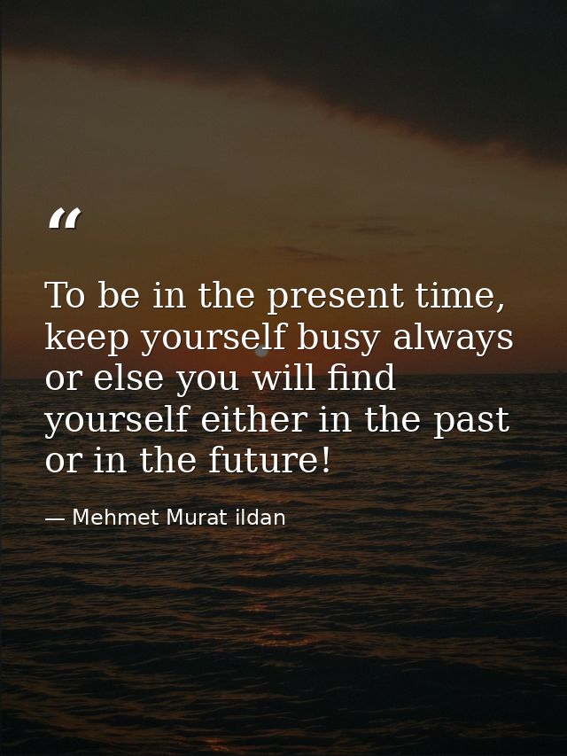 To be in the present time, keep yourself busy always or else you will find yourself either in the past or in the future! — Mehmet Murat ildan