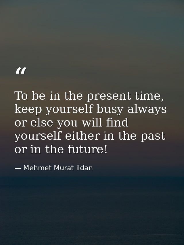 To be in the present time, keep yourself busy always or else you will find yourself either in the past or in the future! — Mehmet Murat ildan
