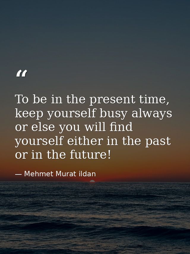 To be in the present time, keep yourself busy always or else you will find yourself either in the past or in the future! — Mehmet Murat ildan
