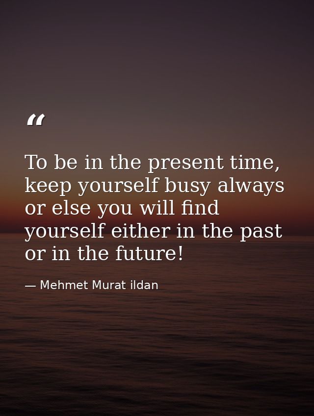 To be in the present time, keep yourself busy always or else you will find yourself either in the past or in the future! — Mehmet Murat ildan