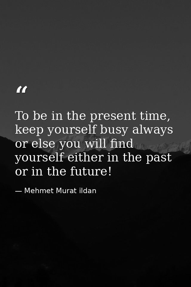 To be in the present time, keep yourself busy always or else you will find yourself either in the past or in the future! — Mehmet Murat ildan