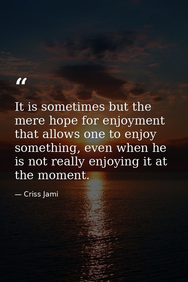 It is sometimes but the mere hope for enjoyment that allows one to enjoy something, even when he is not really enjoying  — Criss Jami