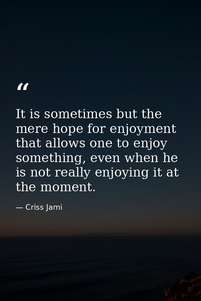 It is sometimes but the mere hope for enjoyment that allows one to enjoy something, even when he is not really enjoying  — Criss Jami