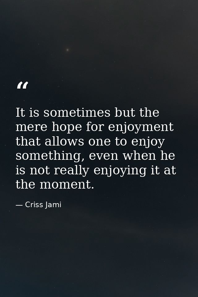 It is sometimes but the mere hope for enjoyment that allows one to enjoy something, even when he is not really enjoying  — Criss Jami